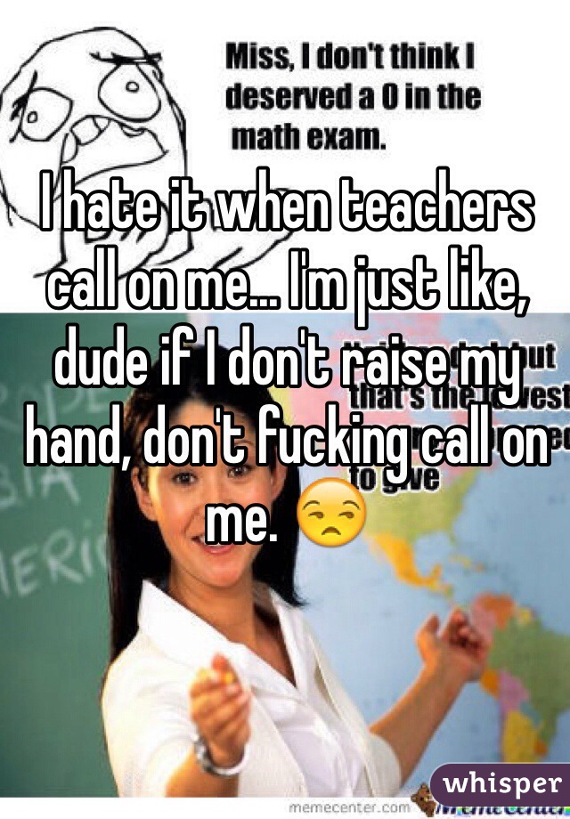 I hate it when teachers call on me... I'm just like, dude if I don't raise my hand, don't fucking call on me. 😒
