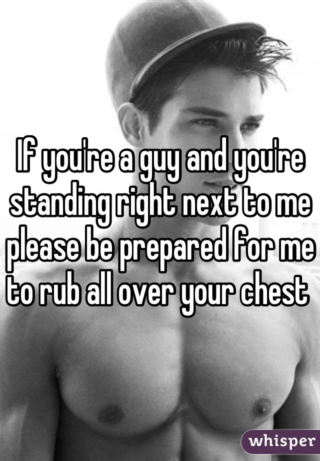 If you're a guy and you're standing right next to me please be prepared for me to rub all over your chest 