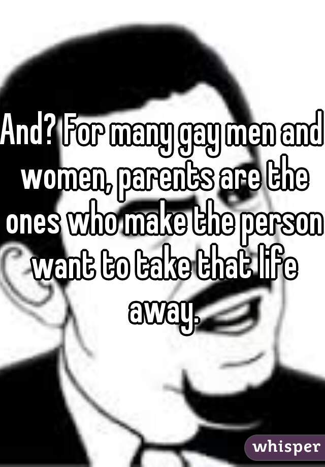 And? For many gay men and women, parents are the ones who make the person want to take that life away.