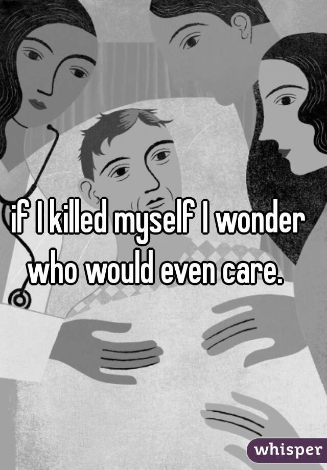 if I killed myself I wonder who would even care.  