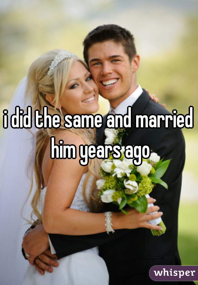 i did the same and married him years ago