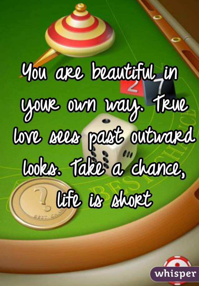 You are beautiful in your own way. True love sees past outward looks. Take a chance, life is short