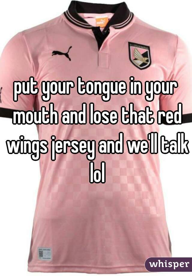 put your tongue in your mouth and lose that red wings jersey and we'll talk lol