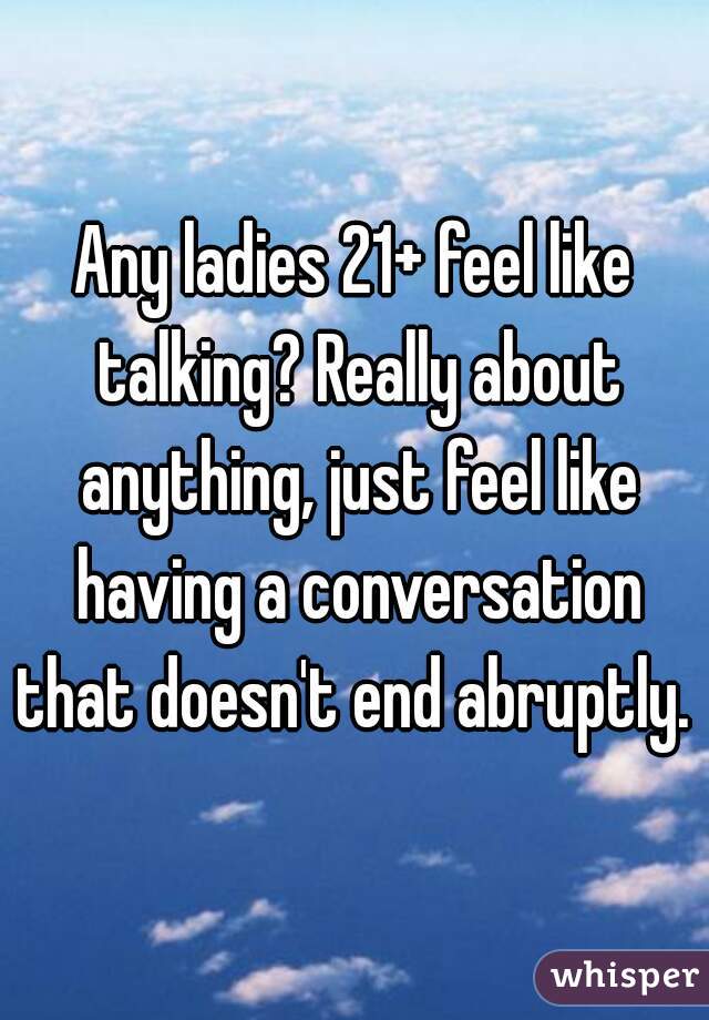Any ladies 21+ feel like talking? Really about anything, just feel like having a conversation that doesn't end abruptly. 