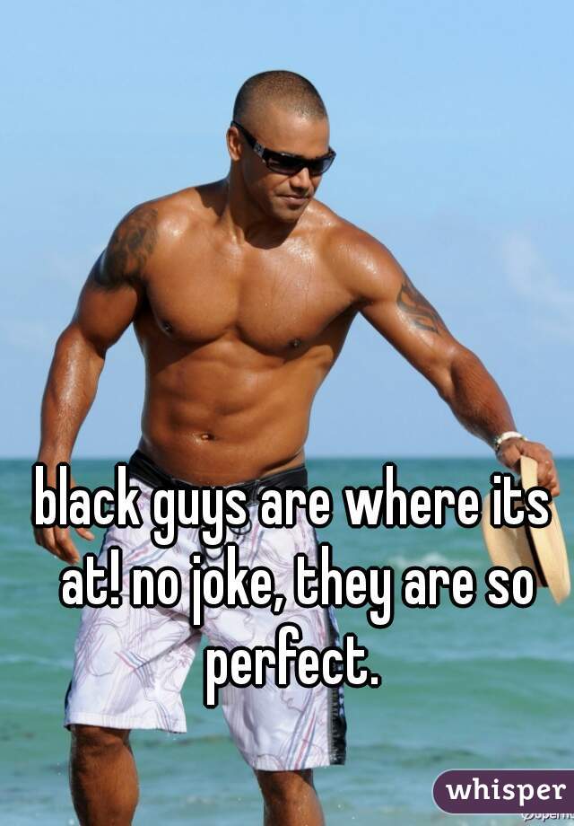black guys are where its at! no joke, they are so perfect. 