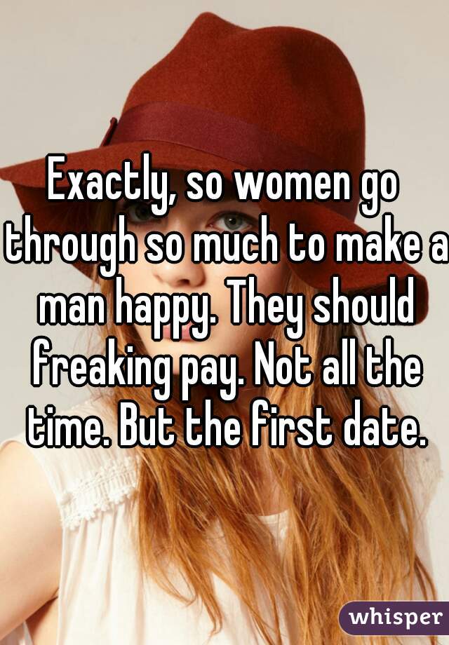 Exactly, so women go through so much to make a man happy. They should freaking pay. Not all the time. But the first date.
