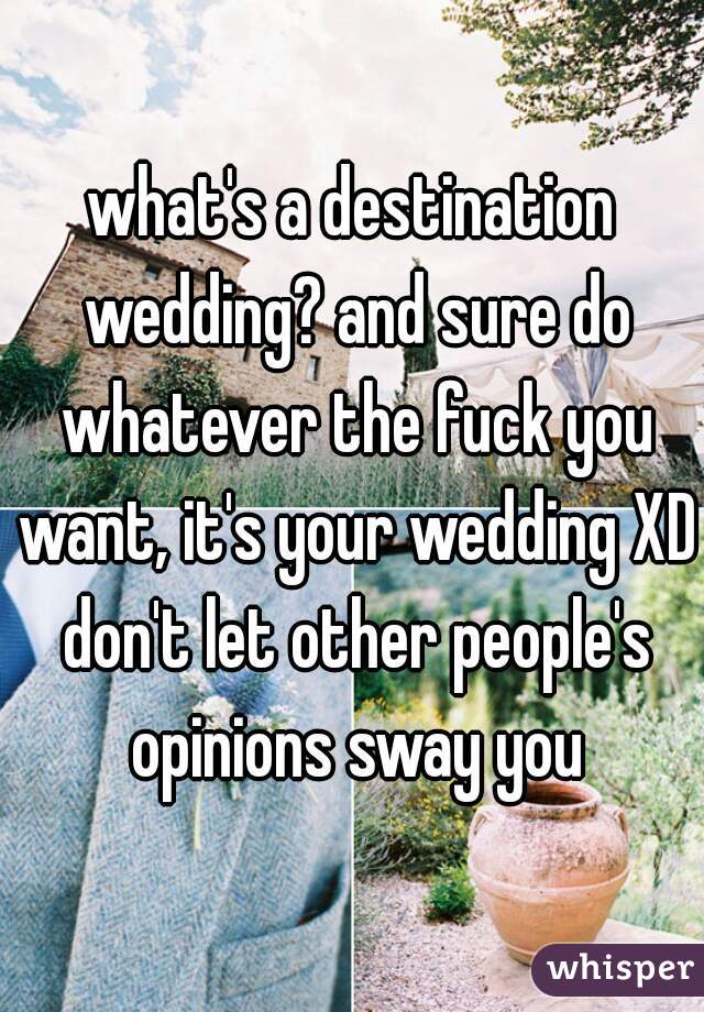 what's a destination wedding? and sure do whatever the fuck you want, it's your wedding XD don't let other people's opinions sway you