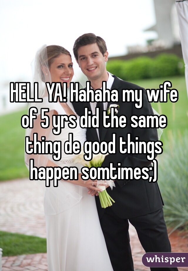 HELL YA! Hahaha my wife of 5 yrs did the same thing de good things happen somtimes;)