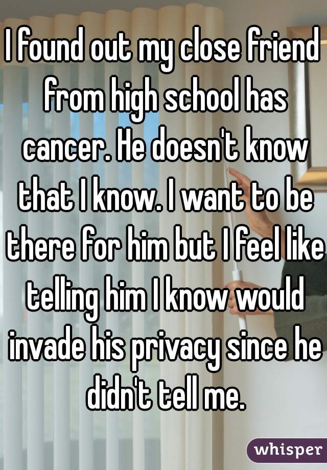 I found out my close friend from high school has cancer. He doesn't know that I know. I want to be there for him but I feel like telling him I know would invade his privacy since he didn't tell me.