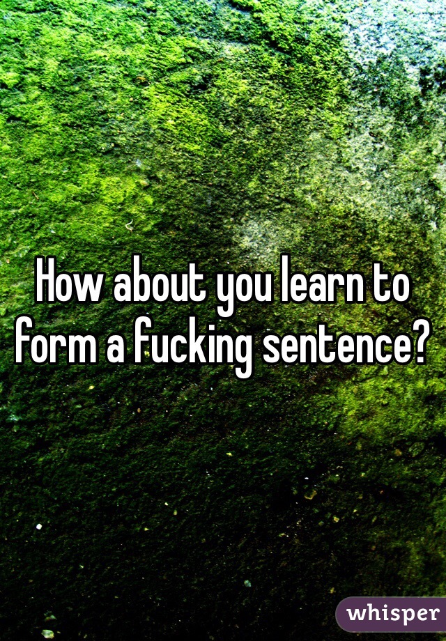 How about you learn to form a fucking sentence? 