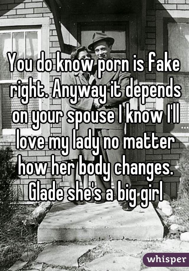 You do know porn is fake right. Anyway it depends on your spouse I know I'll love my lady no matter how her body changes. Glade she's a big girl