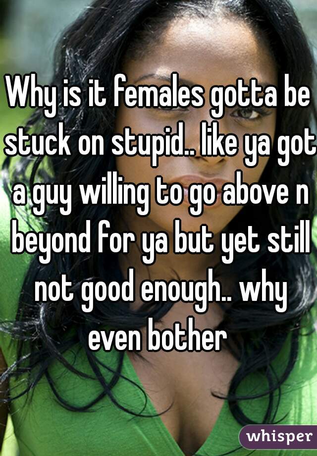 Why is it females gotta be stuck on stupid.. like ya got a guy willing to go above n beyond for ya but yet still not good enough.. why even bother 