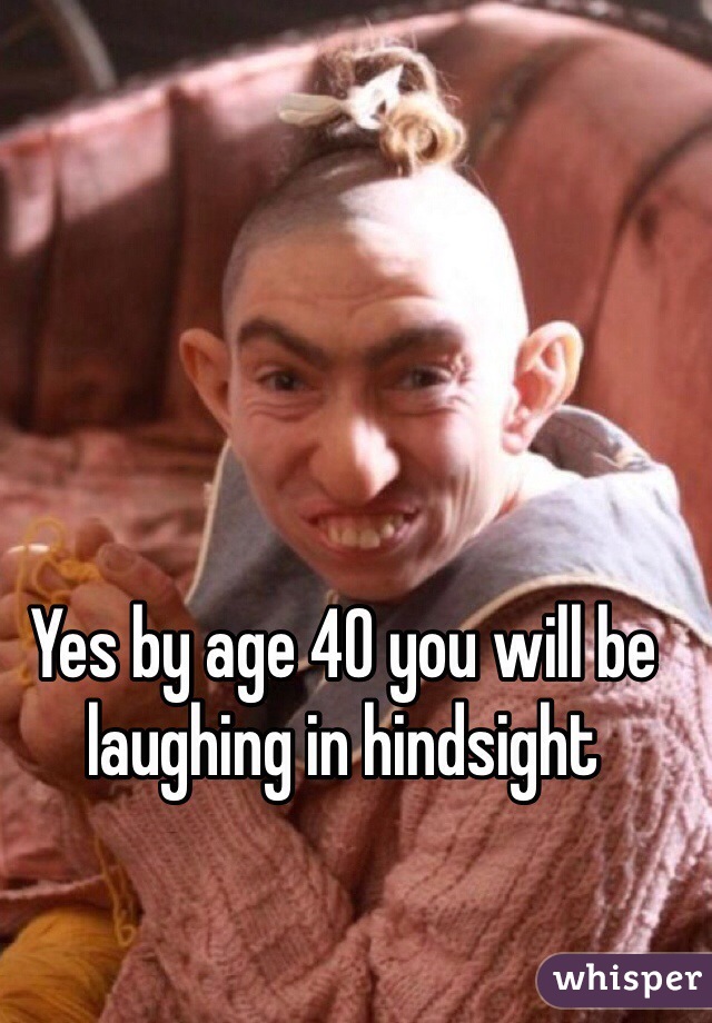 Yes by age 40 you will be laughing in hindsight