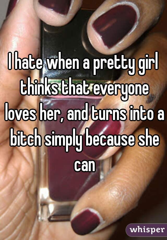 I hate when a pretty girl thinks that everyone loves her, and turns into a bitch simply because she can