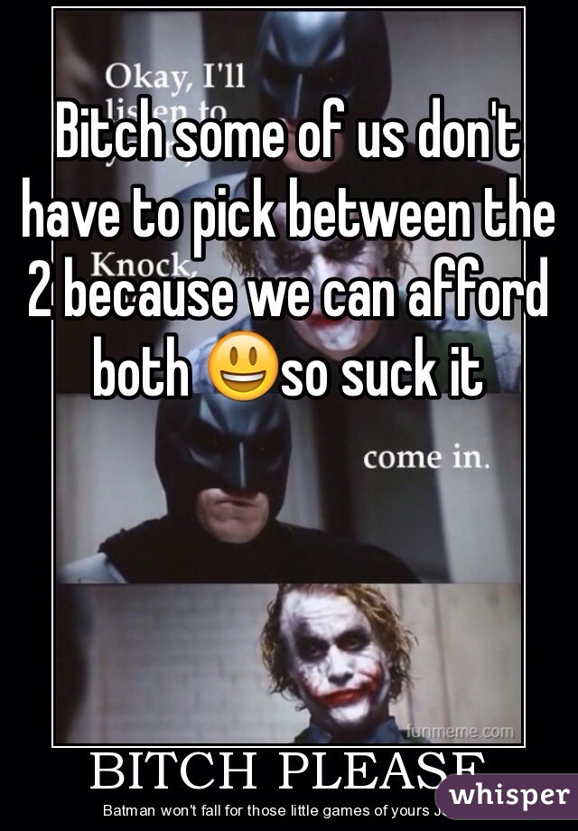 Bitch some of us don't have to pick between the 2 because we can afford both 😃so suck it