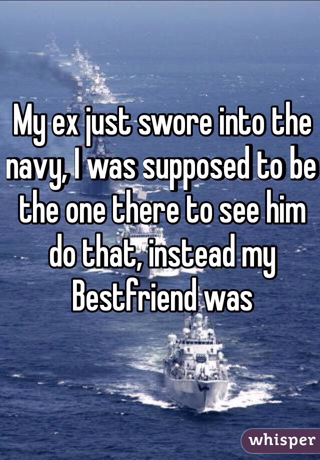 My ex just swore into the navy, I was supposed to be the one there to see him do that, instead my Bestfriend was 