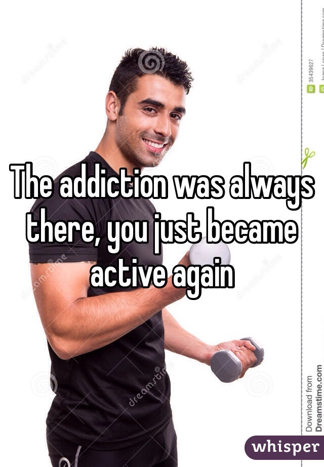 The addiction was always there, you just became active again