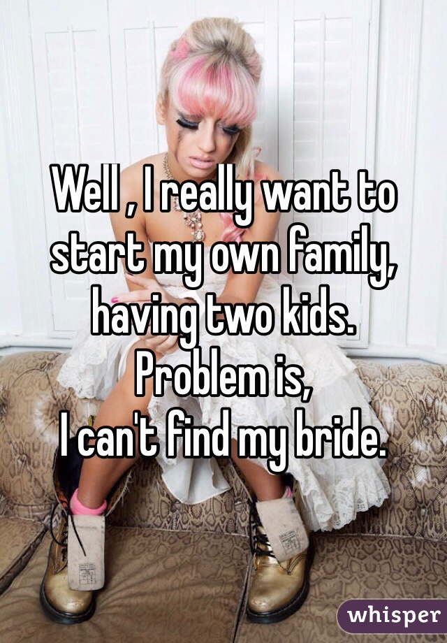 Well , I really want to start my own family, having two kids. 
Problem is, 
I can't find my bride. 
