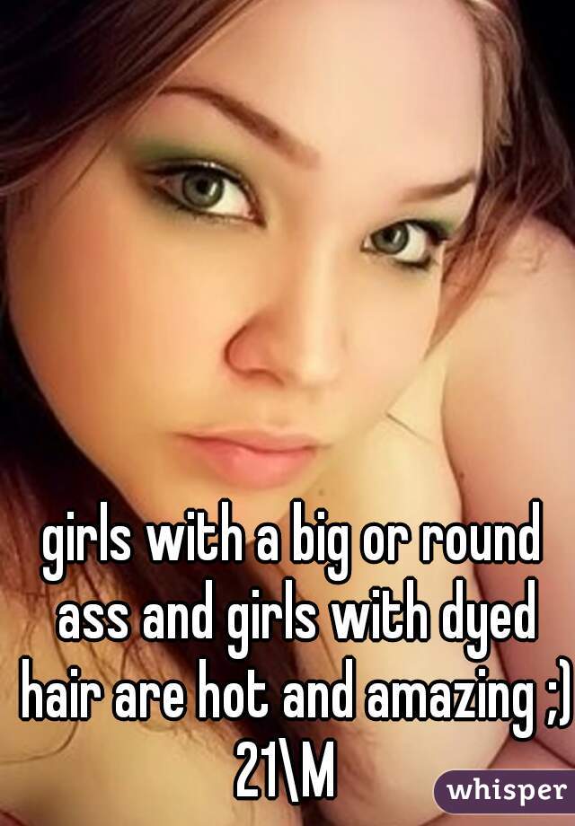 girls with a big or round ass and girls with dyed hair are hot and amazing ;) 21\M  