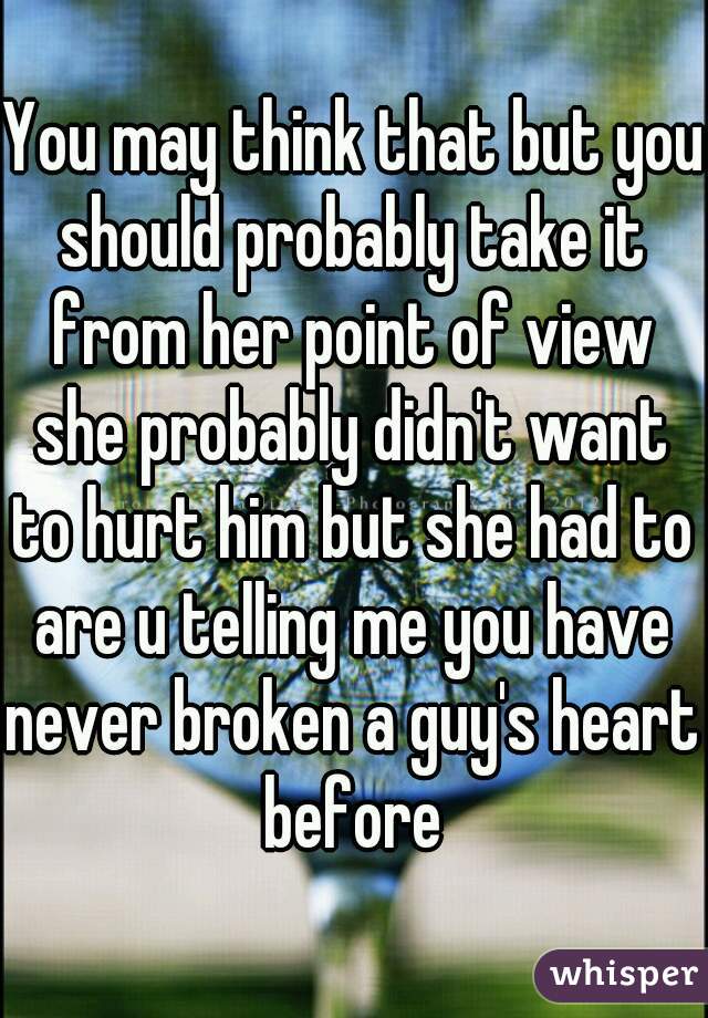 You may think that but you should probably take it from her point of view she probably didn't want to hurt him but she had to are u telling me you have never broken a guy's heart before      

 