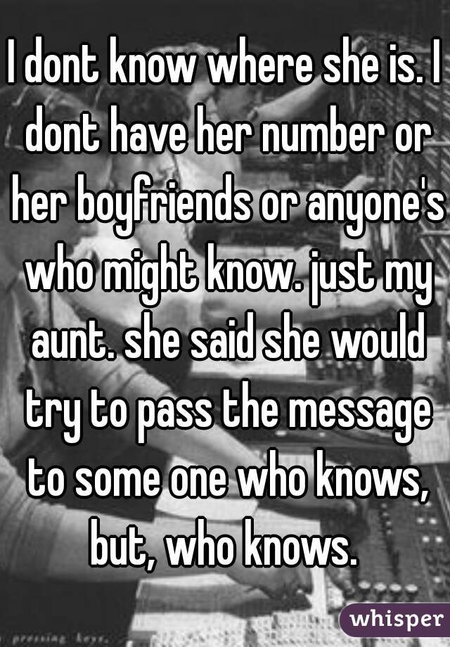 I dont know where she is. I dont have her number or her boyfriends or anyone's who might know. just my aunt. she said she would try to pass the message to some one who knows, but, who knows. 