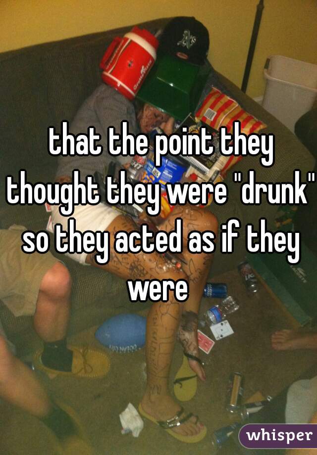  that the point they thought they were "drunk" so they acted as if they were 