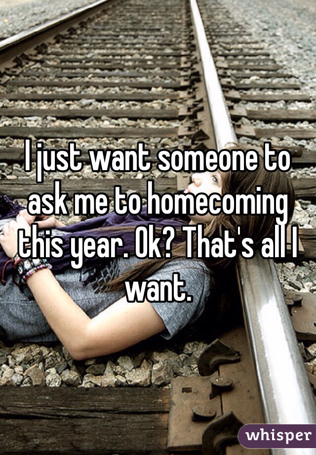 I just want someone to ask me to homecoming this year. Ok? That's all I want. 