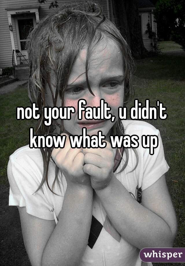 not your fault, u didn't know what was up