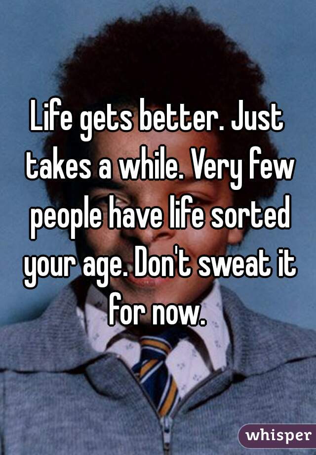Life gets better. Just takes a while. Very few people have life sorted your age. Don't sweat it for now. 