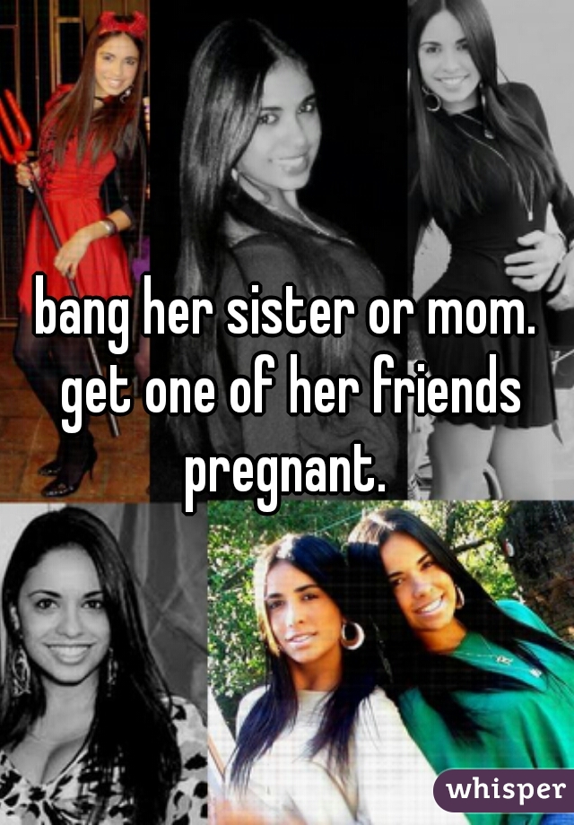 bang her sister or mom. get one of her friends pregnant. 