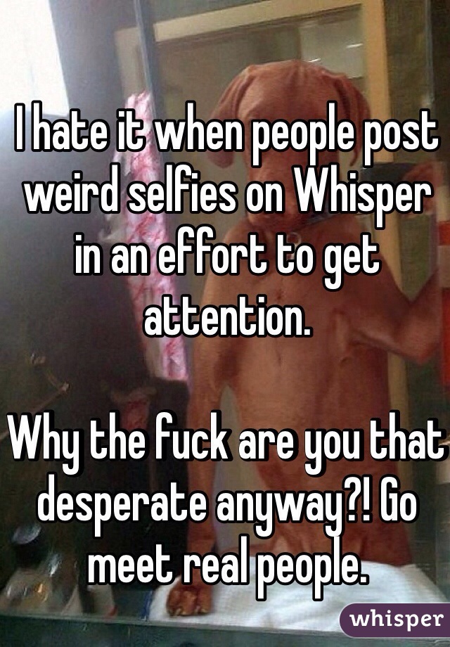 I hate it when people post weird selfies on Whisper in an effort to get attention. 

Why the fuck are you that desperate anyway?! Go meet real people.