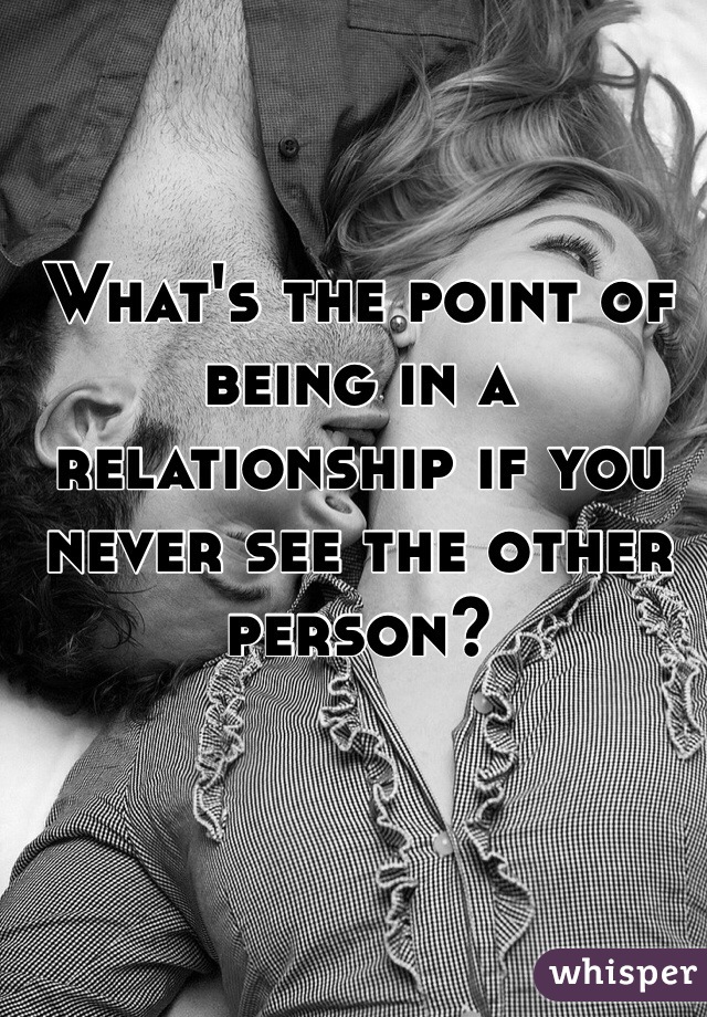 What's the point of being in a relationship if you never see the other person? 