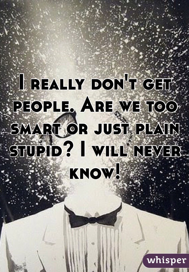 I really don't get people. Are we too smart or just plain stupid? I will never know! 