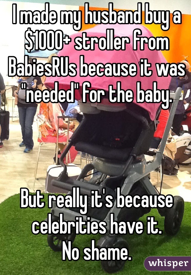 I made my husband buy a $1000+ stroller from BabiesRUs because it was "needed" for the baby. 



But really it's because celebrities have it. 
No shame.