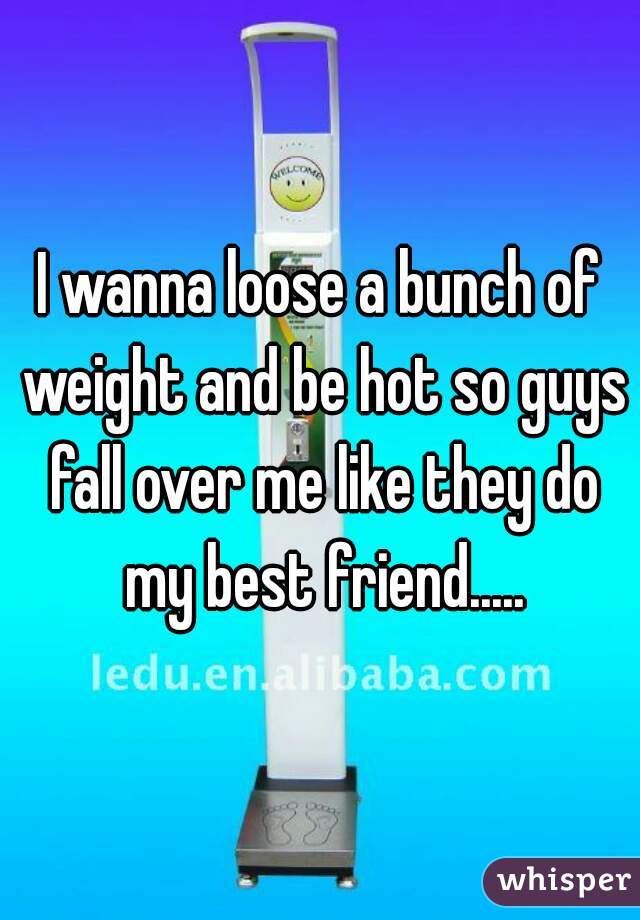 I wanna loose a bunch of weight and be hot so guys fall over me like they do my best friend.....