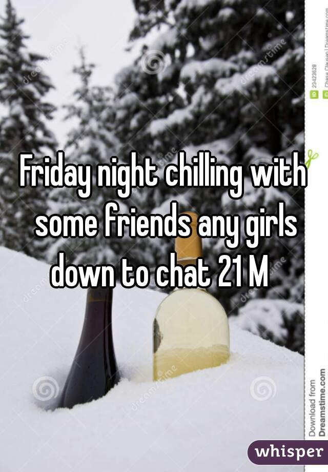 Friday night chilling with some friends any girls down to chat 21 M  