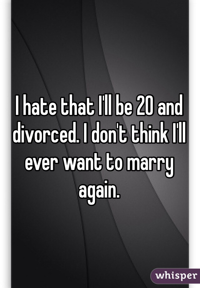 I hate that I'll be 20 and divorced. I don't think I'll ever want to marry again. 