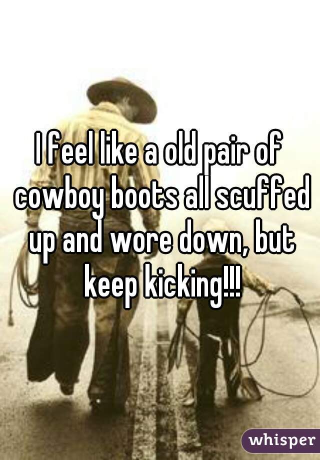 I feel like a old pair of cowboy boots all scuffed up and wore down, but keep kicking!!!