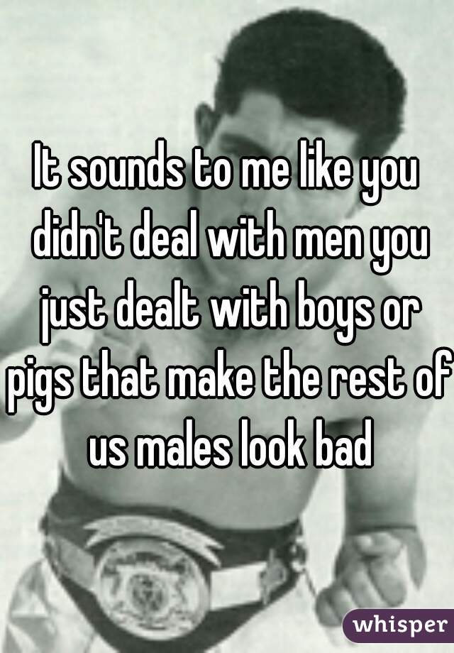 It sounds to me like you didn't deal with men you just dealt with boys or pigs that make the rest of us males look bad