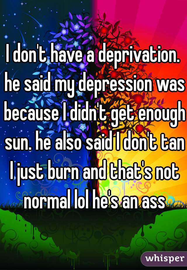 I don't have a deprivation. he said my depression was because I didn't get enough sun. he also said I don't tan I just burn and that's not normal lol he's an ass