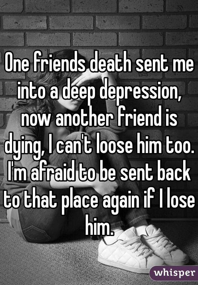 One friends death sent me into a deep depression, now another friend is dying, I can't loose him too. I'm afraid to be sent back to that place again if I lose him. 