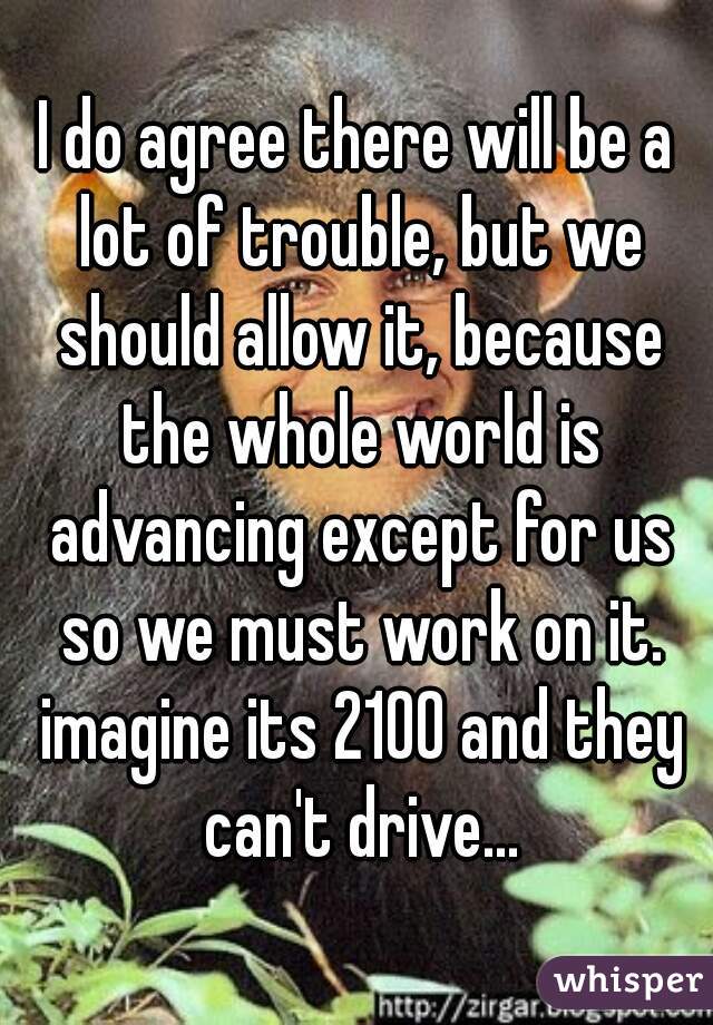 I do agree there will be a lot of trouble, but we should allow it, because the whole world is advancing except for us so we must work on it. imagine its 2100 and they can't drive...