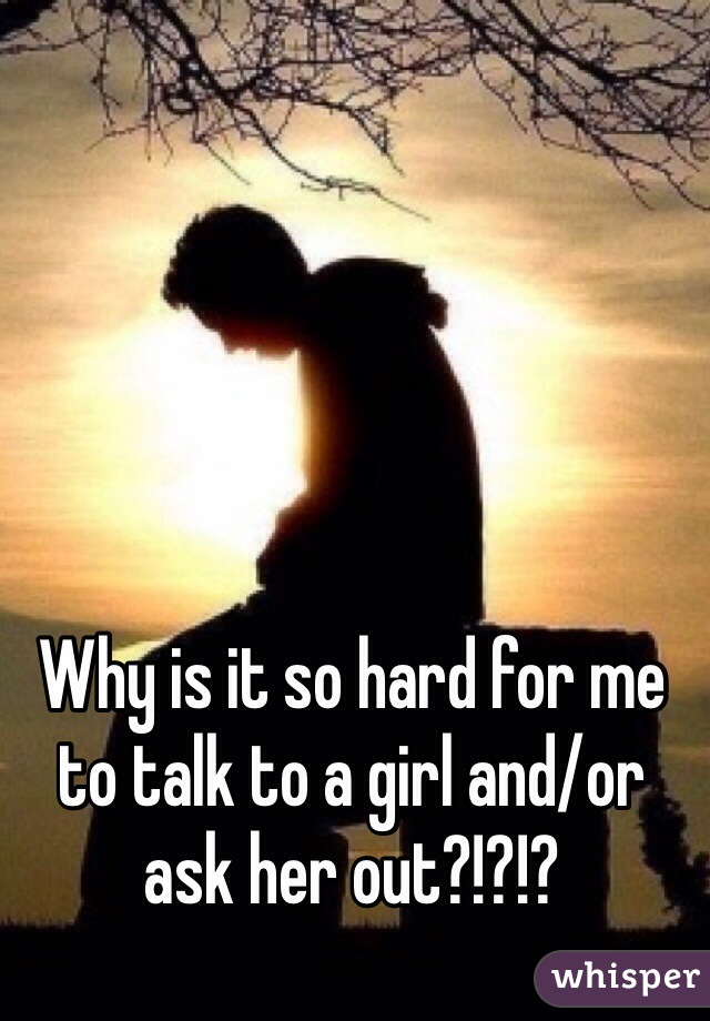 Why is it so hard for me to talk to a girl and/or ask her out?!?!?