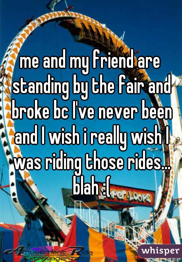 me and my friend are standing by the fair and broke bc I've never been and I wish i really wish I was riding those rides... blah :(