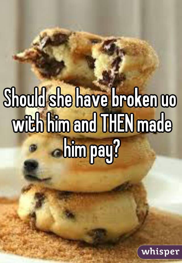 Should she have broken uo with him and THEN made him pay?