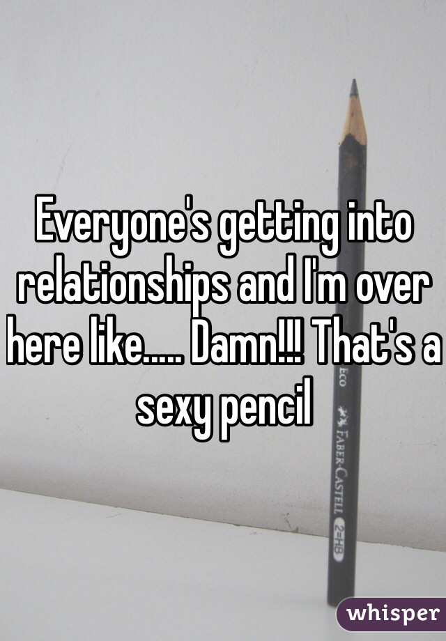 Everyone's getting into relationships and I'm over here like..... Damn!!! That's a sexy pencil 
