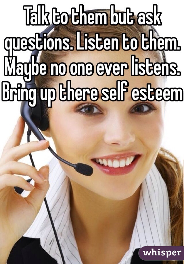 Talk to them but ask questions. Listen to them. Maybe no one ever listens. Bring up there self esteem