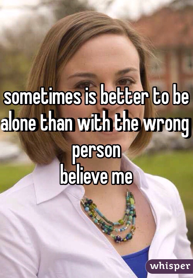 sometimes is better to be alone than with the wrong person
believe me