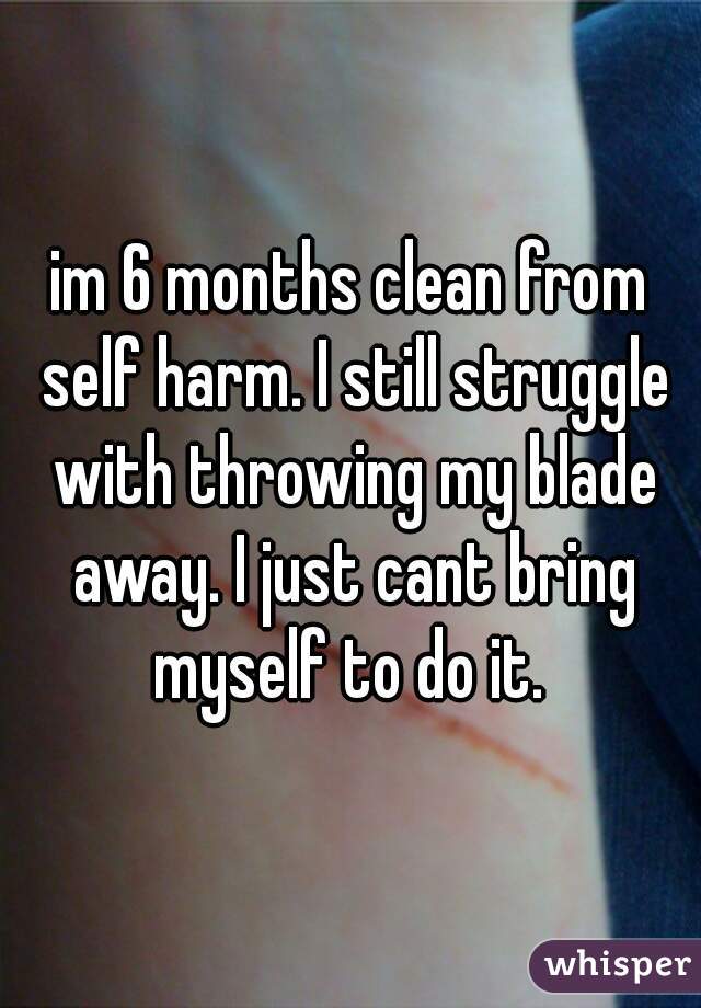 im 6 months clean from self harm. I still struggle with throwing my blade away. I just cant bring myself to do it. 