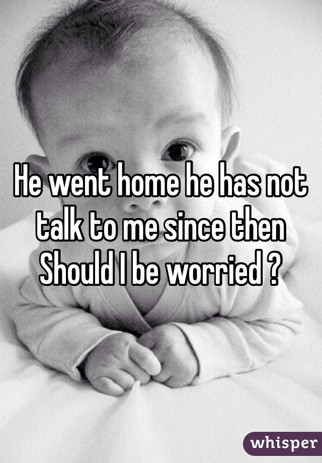 He went home he has not talk to me since then 
Should I be worried ?